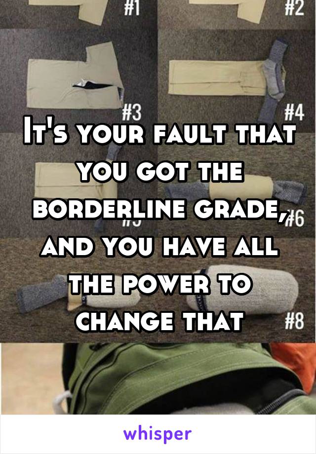 It's your fault that you got the borderline grade, and you have all the power to change that