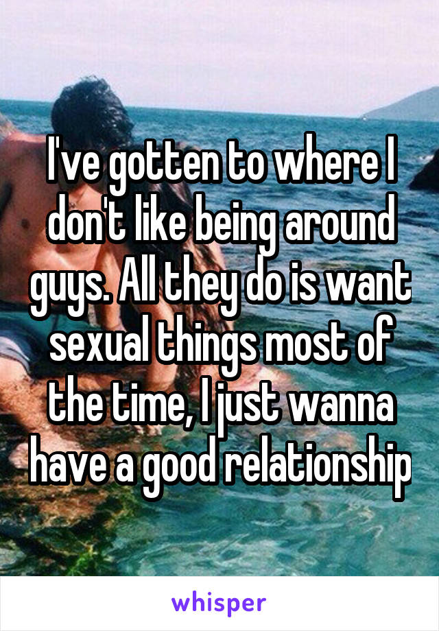 I've gotten to where I don't like being around guys. All they do is want sexual things most of the time, I just wanna have a good relationship