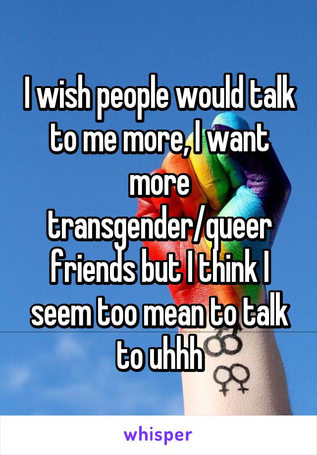 I wish people would talk to me more, I want more transgender/queer friends but I think I seem too mean to talk to uhhh