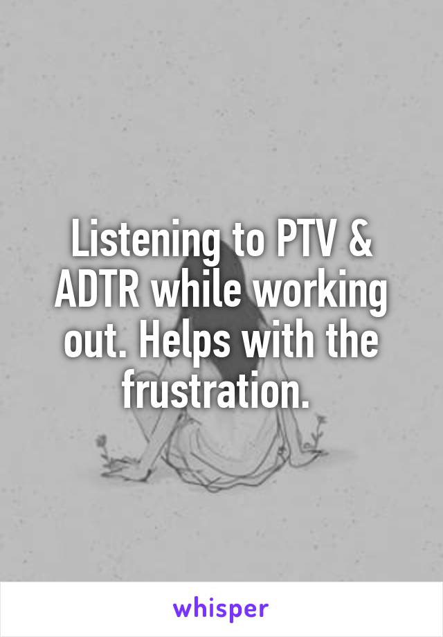 Listening to PTV & ADTR while working out. Helps with the frustration. 