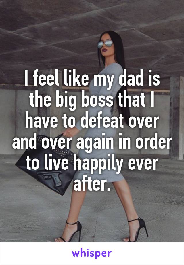 I feel like my dad is the big boss that I have to defeat over and over again in order to live happily ever after.