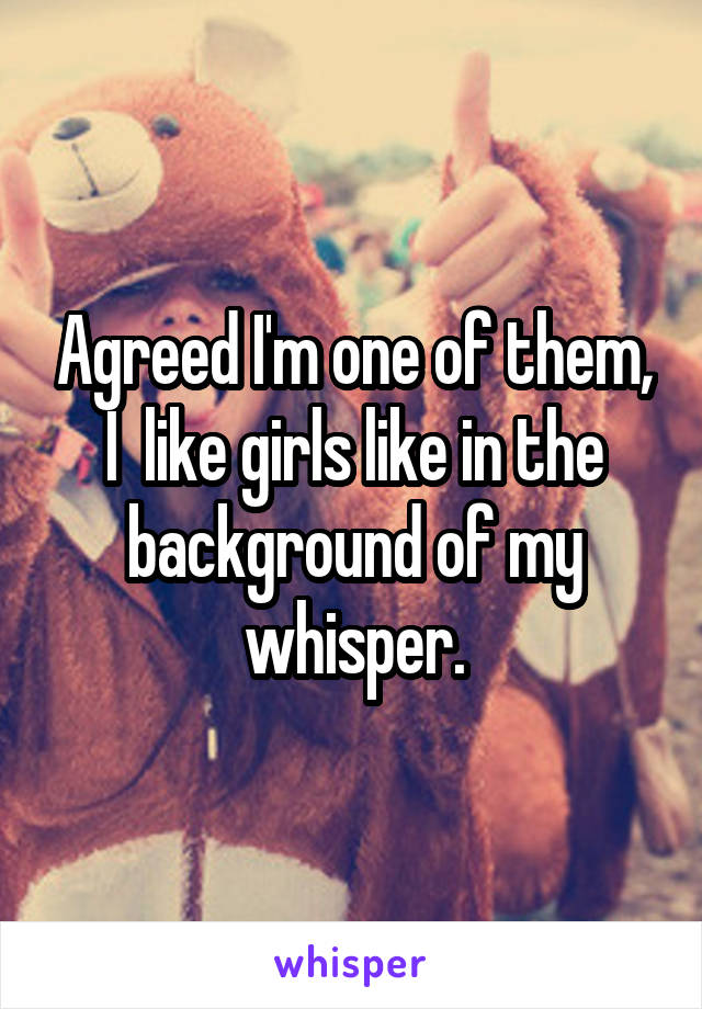Agreed I'm one of them, I  like girls like in the background of my whisper.