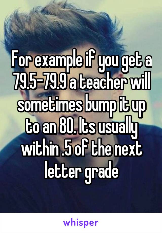 For example if you get a 79.5-79.9 a teacher will sometimes bump it up to an 80. Its usually within .5 of the next letter grade