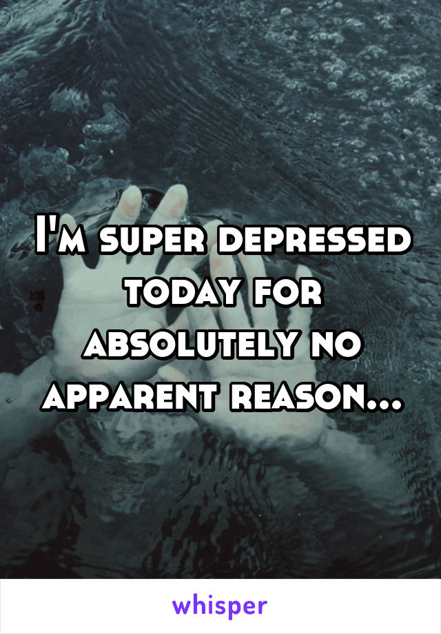 I'm super depressed today for absolutely no apparent reason...