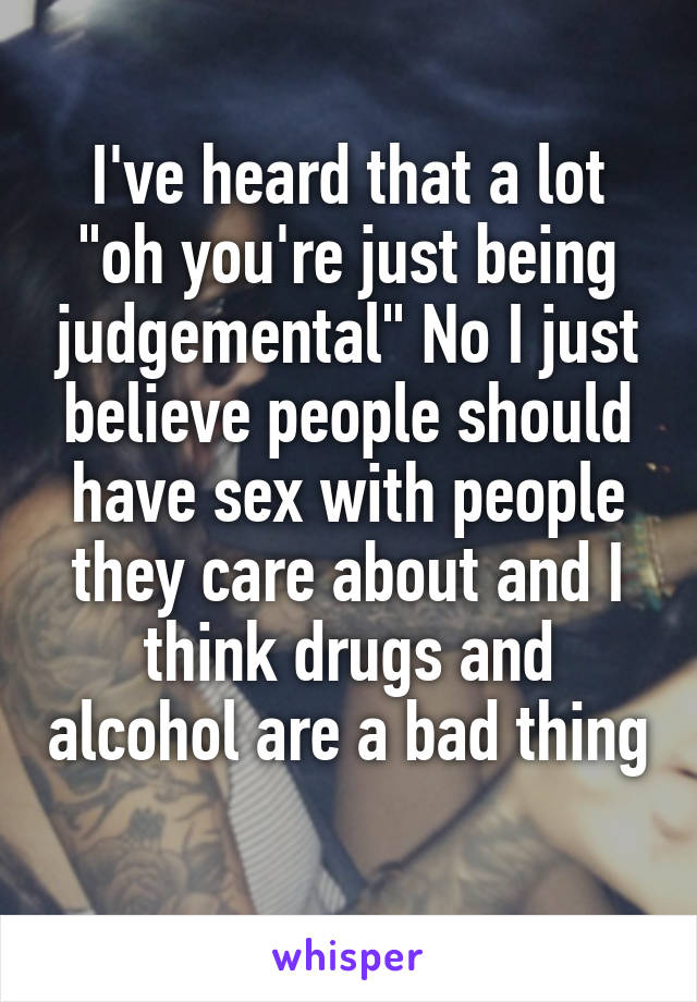 I've heard that a lot "oh you're just being judgemental" No I just believe people should have sex with people they care about and I think drugs and alcohol are a bad thing  