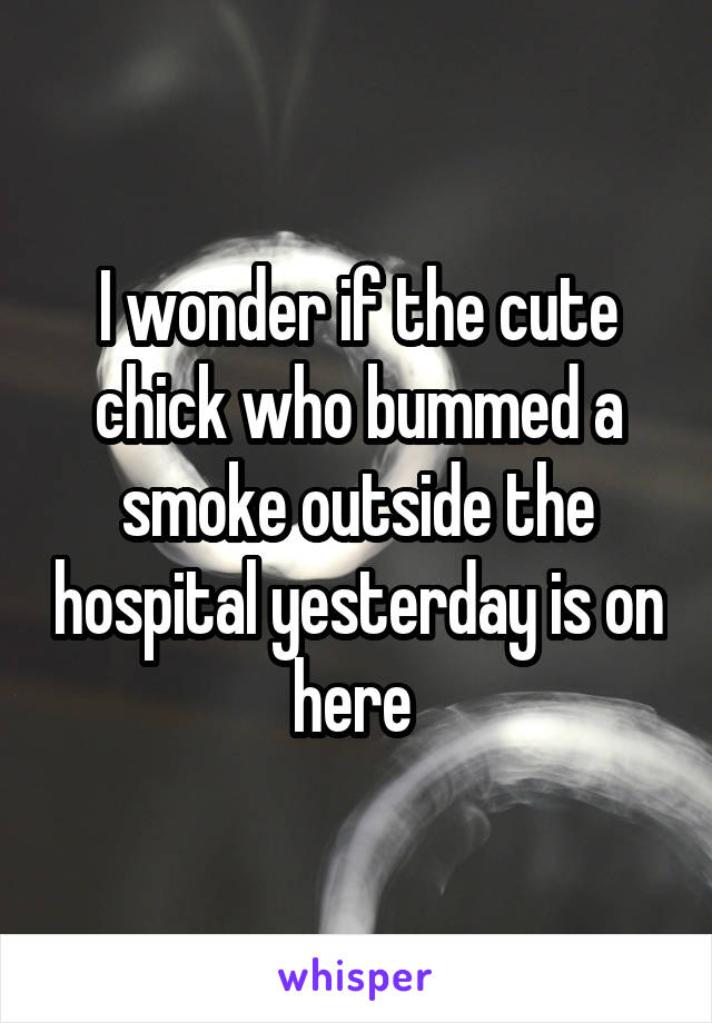 I wonder if the cute chick who bummed a smoke outside the hospital yesterday is on here 