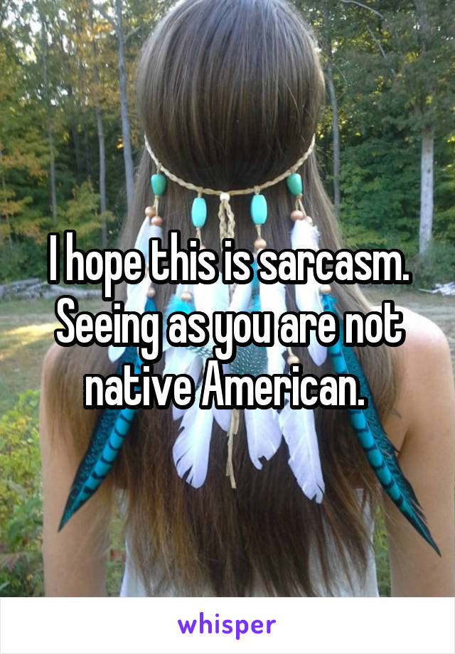 I hope this is sarcasm. Seeing as you are not native American. 