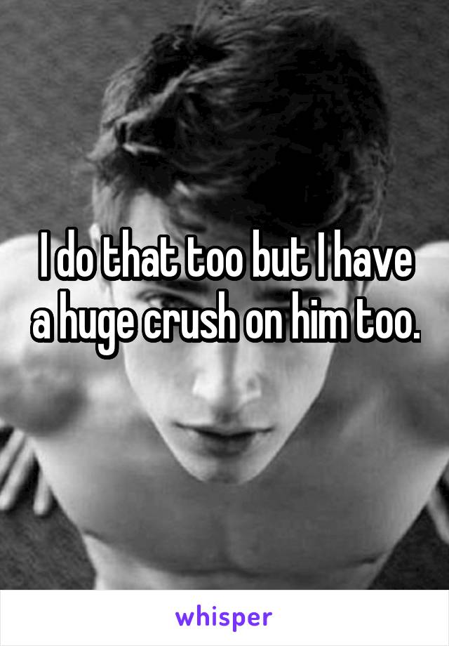 I do that too but I have a huge crush on him too. 