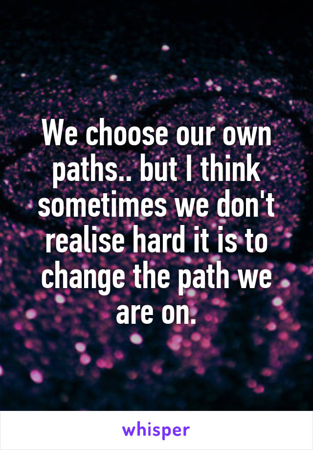 We choose our own paths.. but I think sometimes we don't realise hard it is to change the path we are on.