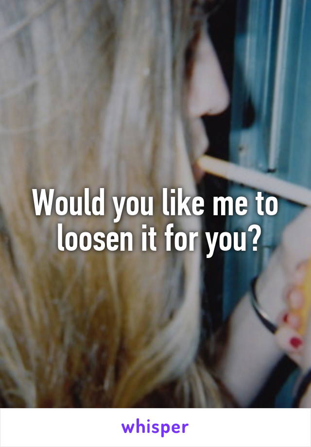 Would you like me to
 loosen it for you?