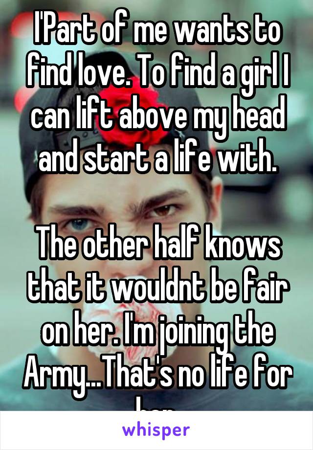 I'Part of me wants to find love. To find a girl I can lift above my head and start a life with.

The other half knows that it wouldnt be fair on her. I'm joining the Army...That's no life for her.