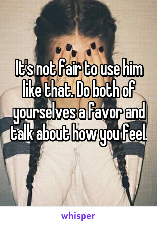 It's not fair to use him like that. Do both of yourselves a favor and talk about how you feel. 