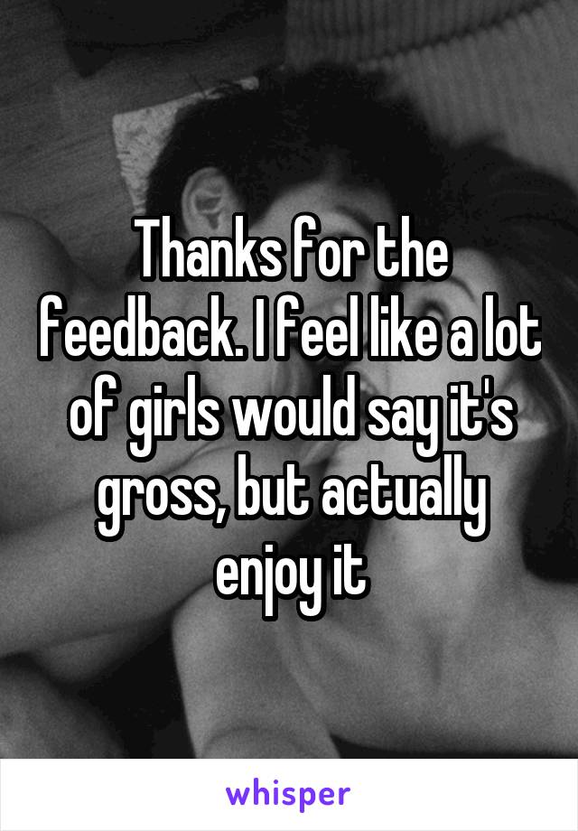 Thanks for the feedback. I feel like a lot of girls would say it's gross, but actually enjoy it