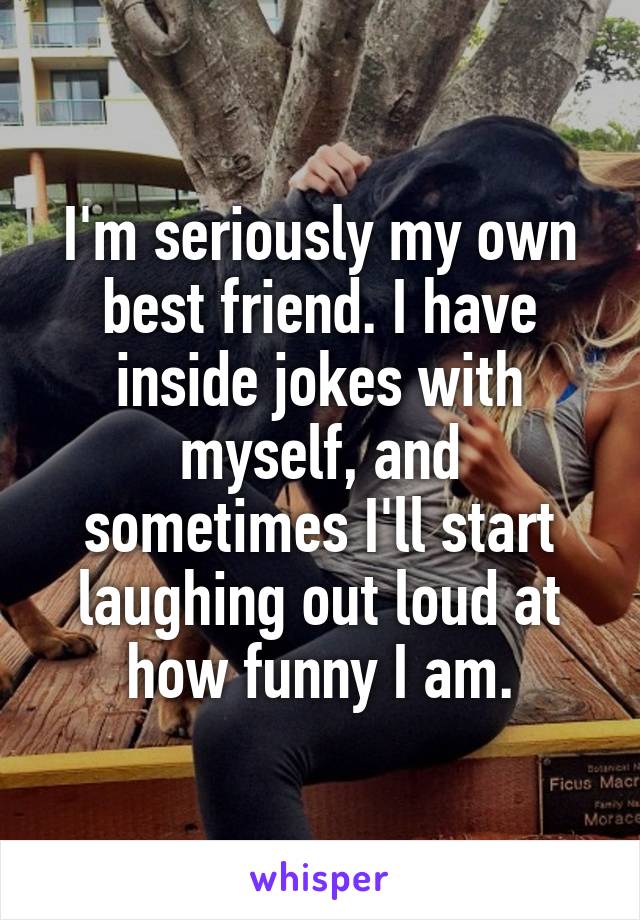 I'm seriously my own best friend. I have inside jokes with myself, and sometimes I'll start laughing out loud at how funny I am.