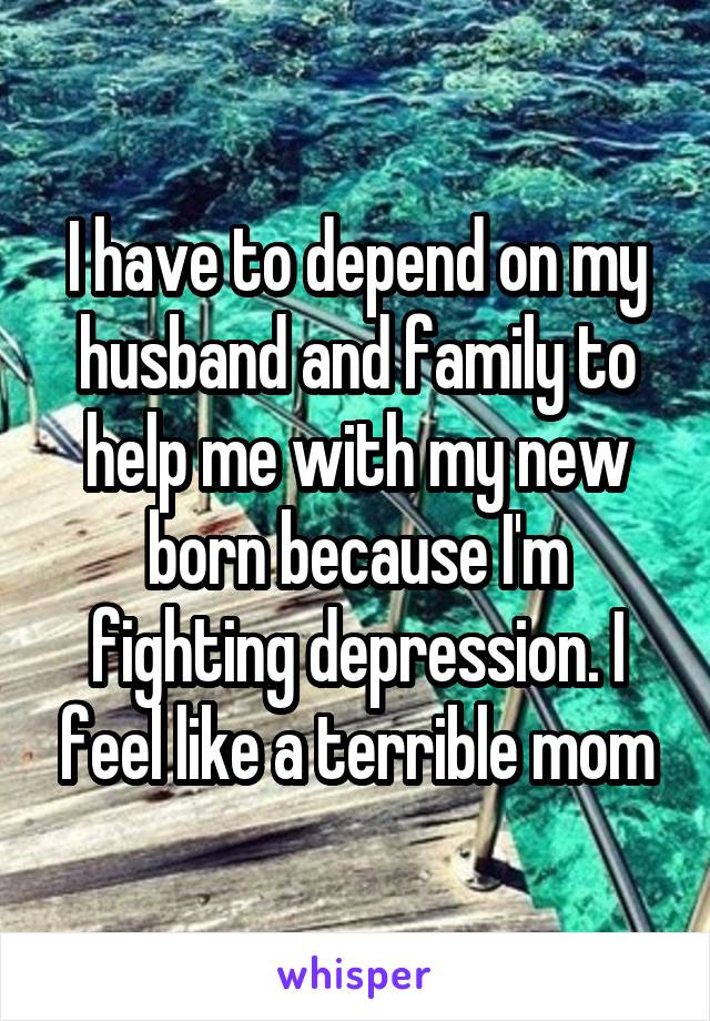 I have to depend on my husband and family to help me with my new born because I'm fighting depression. I feel like a terrible mom
