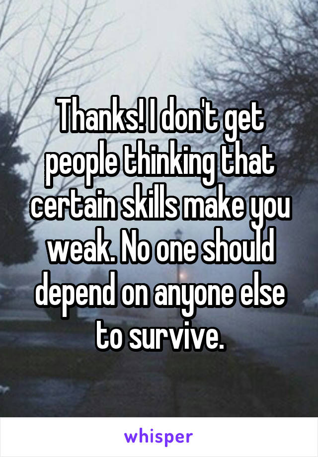 Thanks! I don't get people thinking that certain skills make you weak. No one should depend on anyone else to survive.