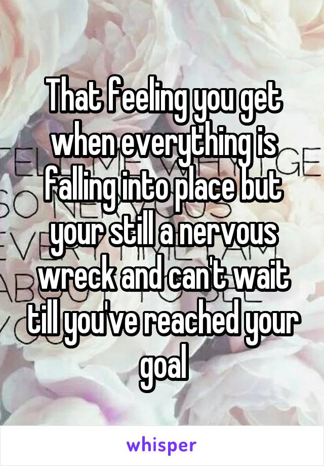 That feeling you get when everything is falling into place but your still a nervous wreck and can't wait till you've reached your goal