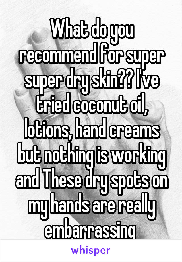 What do you recommend for super super dry skin?? I've tried coconut oil, lotions, hand creams but nothing is working and These dry spots on my hands are really embarrassing 