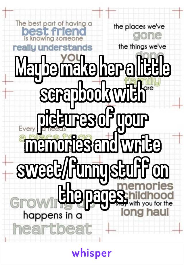 Maybe make her a little scrapbook with pictures of your memories and write sweet/funny stuff on the pages.
