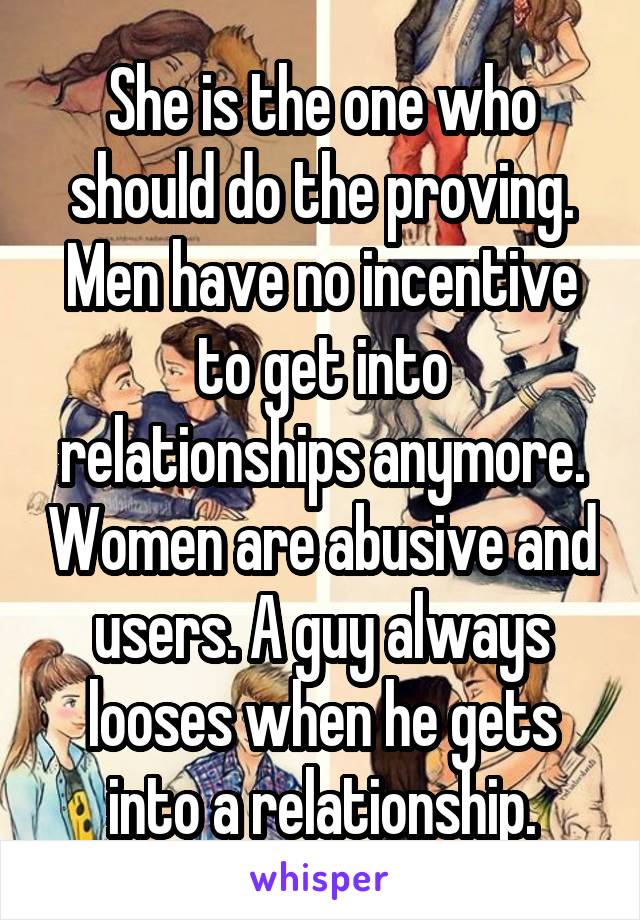 She is the one who should do the proving. Men have no incentive to get into relationships anymore. Women are abusive and users. A guy always looses when he gets into a relationship.