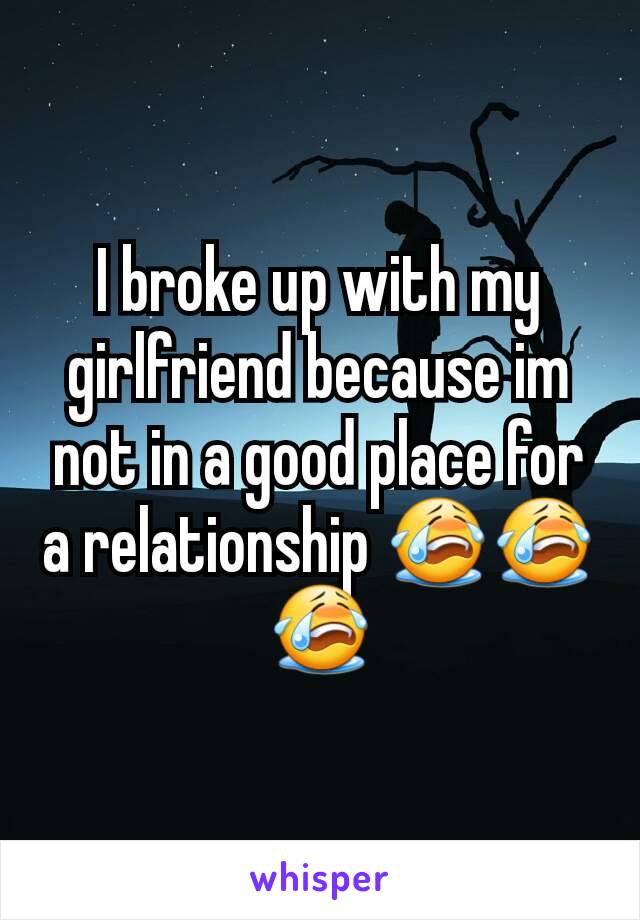 I broke up with my girlfriend because im not in a good place for a relationship 😭😭😭