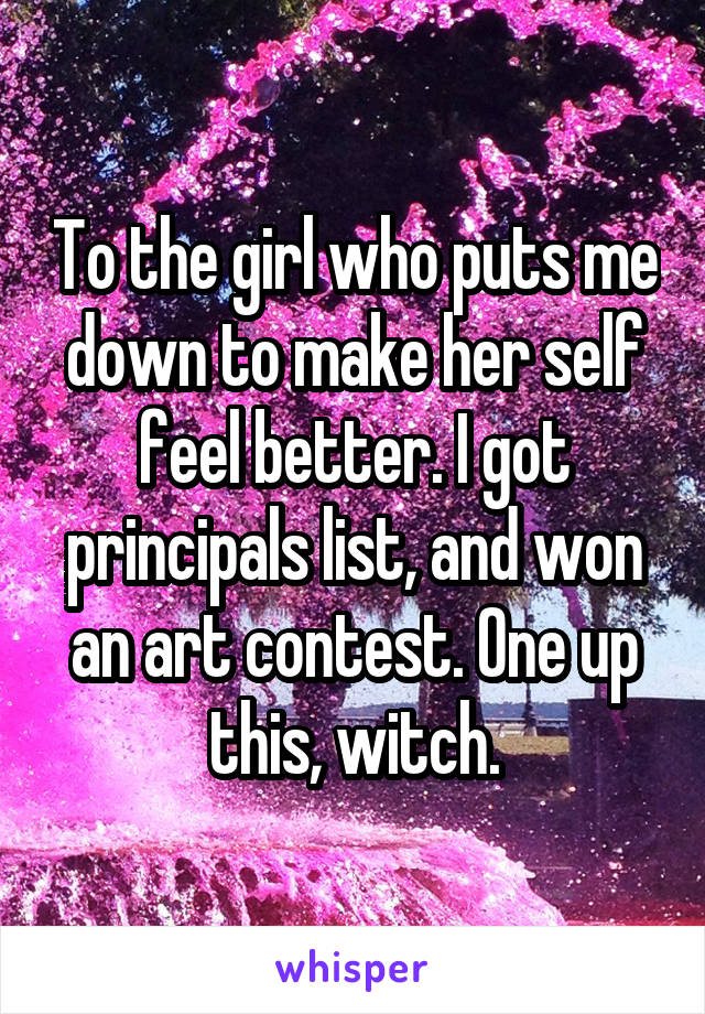 To the girl who puts me down to make her self feel better. I got principals list, and won an art contest. One up this, witch.