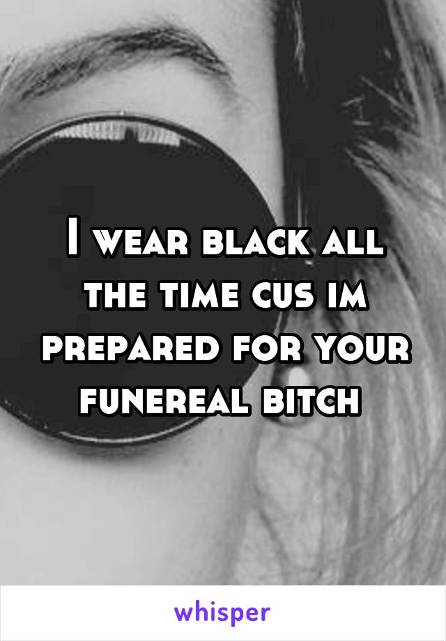 I wear black all the time cus im prepared for your funereal bitch 