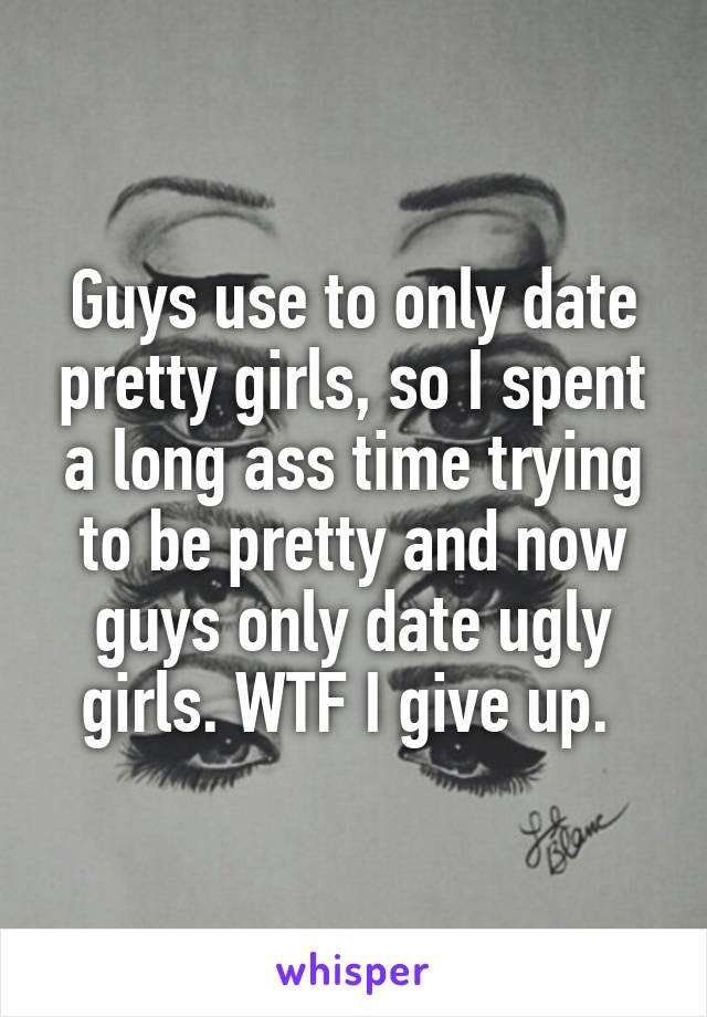 Guys use to only date pretty girls, so I spent a long ass time trying to be pretty and now guys only date ugly girls. WTF I give up. 