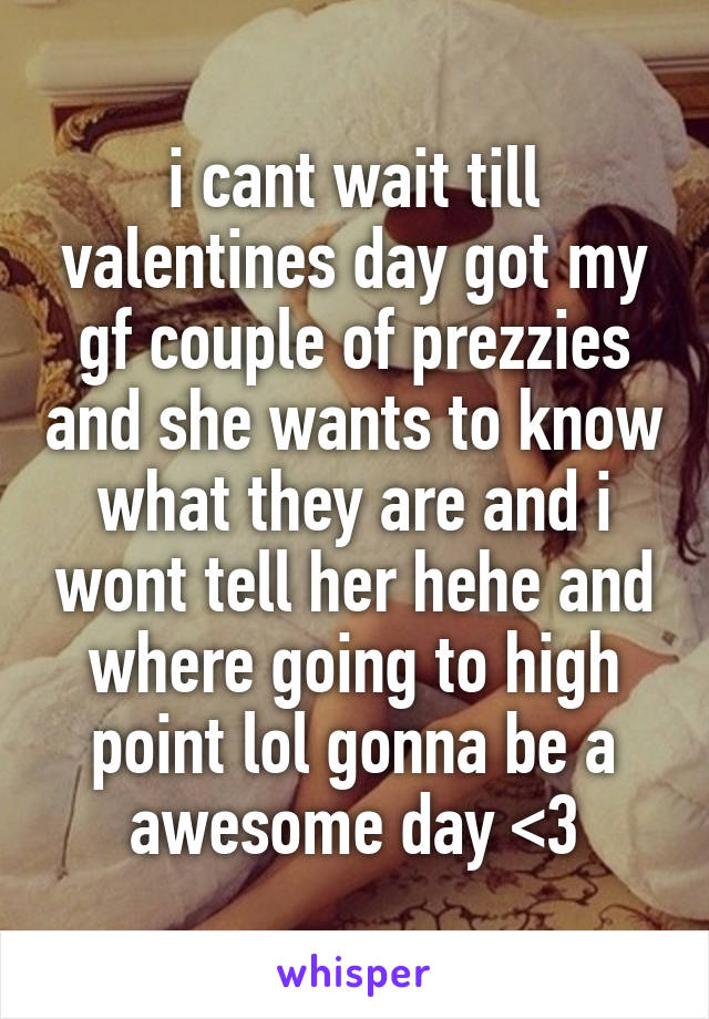 i cant wait till valentines day got my gf couple of prezzies and she wants to know what they are and i wont tell her hehe and where going to high point lol gonna be a awesome day <3