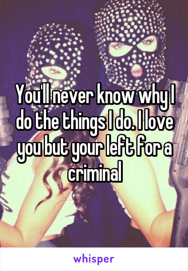 You'll never know why I do the things I do. I love you but your left for a criminal
