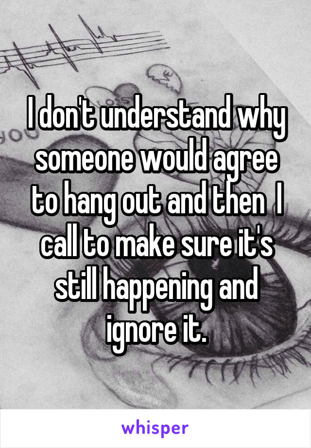 I don't understand why someone would agree to hang out and then  I call to make sure it's still happening and ignore it.