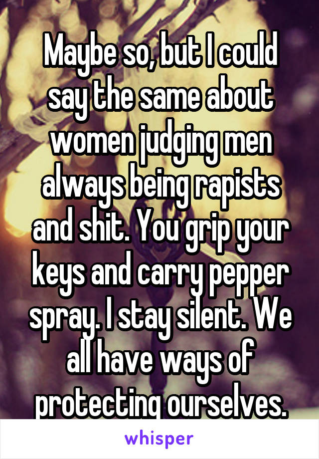 Maybe so, but I could say the same about women judging men always being rapists and shit. You grip your keys and carry pepper spray. I stay silent. We all have ways of protecting ourselves.