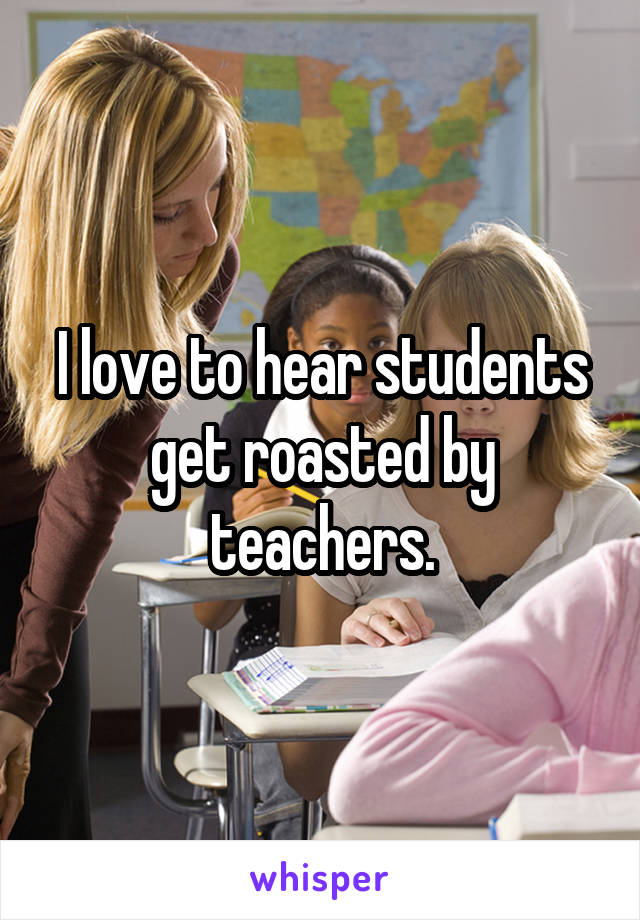 I love to hear students get roasted by teachers.