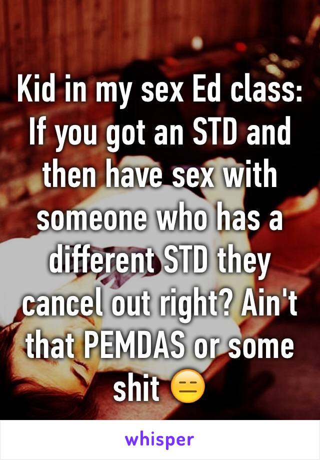 Kid in my sex Ed class: If you got an STD and then have sex with someone who has a different STD they cancel out right? Ain't that PEMDAS or some shit 😑 