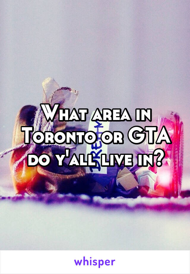 What area in Toronto or GTA do y'all live in?