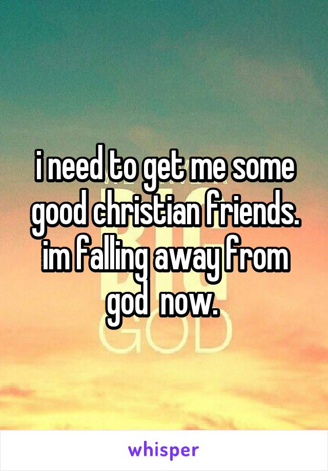 i need to get me some good christian friends. im falling away from god  now. 