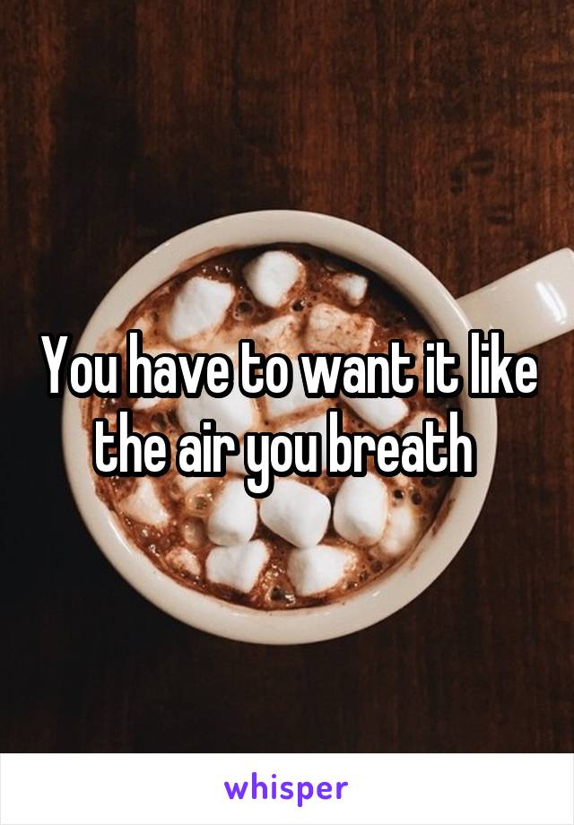 You have to want it like the air you breath 
