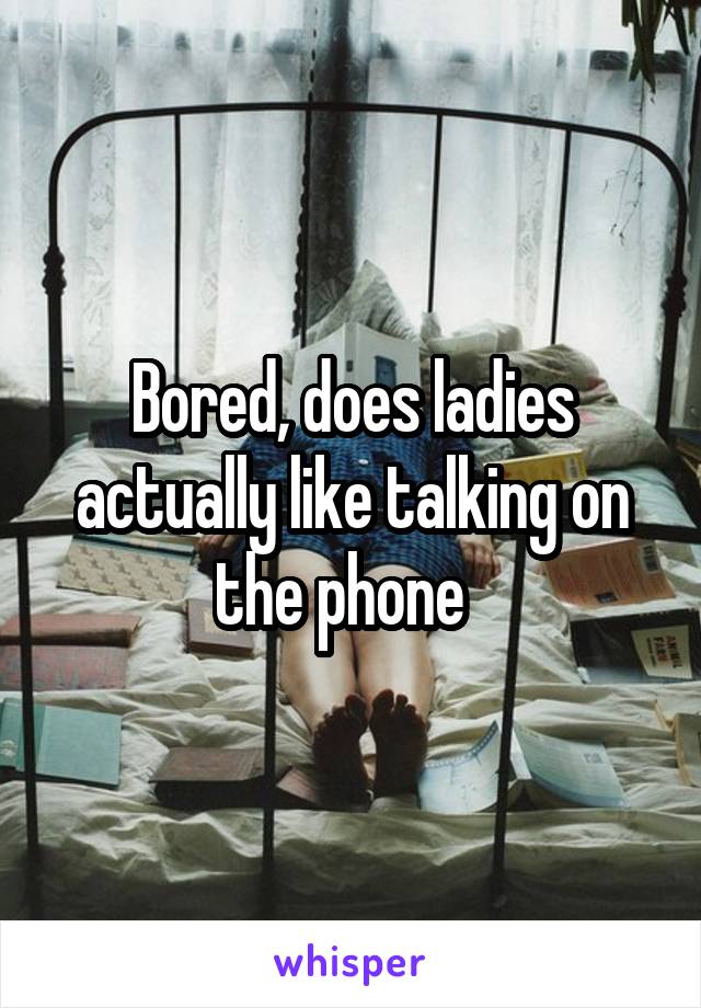 Bored, does ladies actually like talking on the phone  