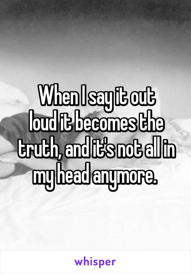 When I say it out
loud it becomes the truth, and it's not all in my head anymore. 