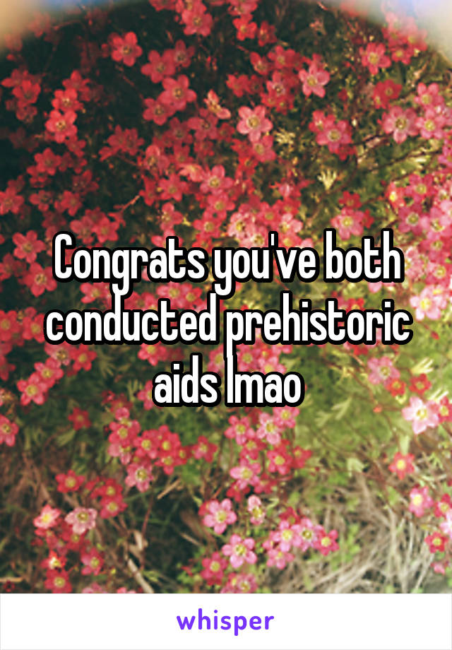 Congrats you've both conducted prehistoric aids lmao