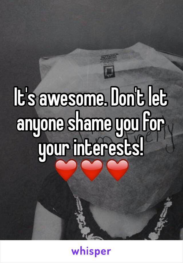 It's awesome. Don't let anyone shame you for your interests! ❤️❤❤️️