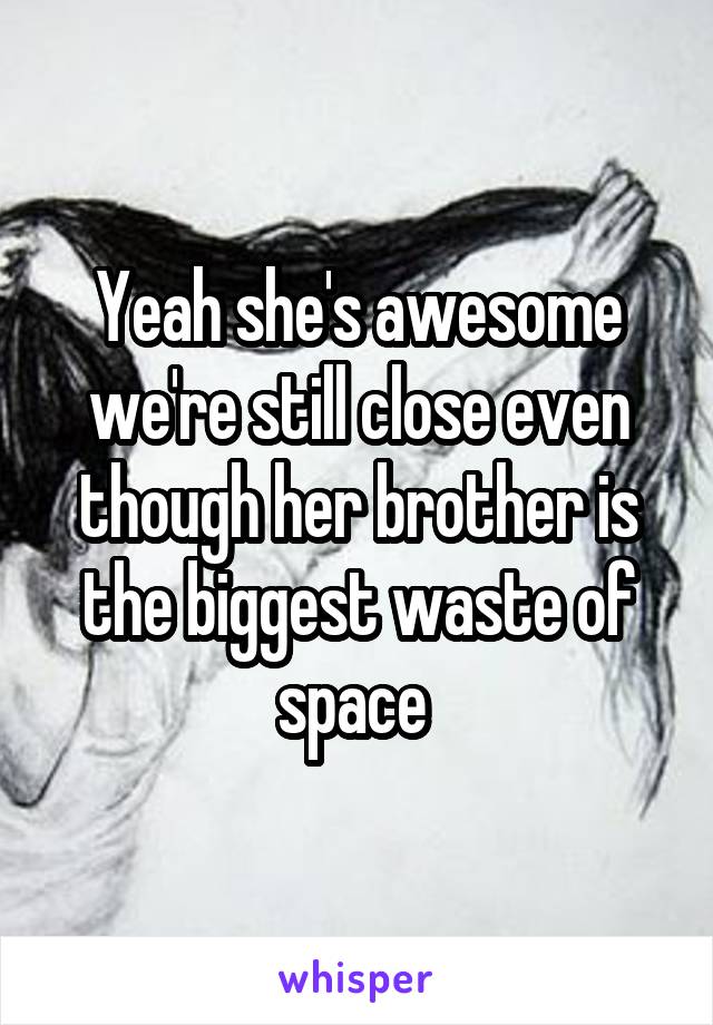 Yeah she's awesome we're still close even though her brother is the biggest waste of space 