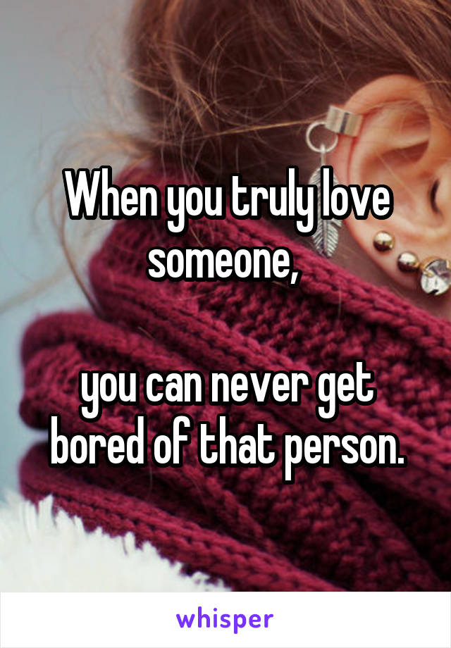 When you truly love someone, 

you can never get bored of that person.