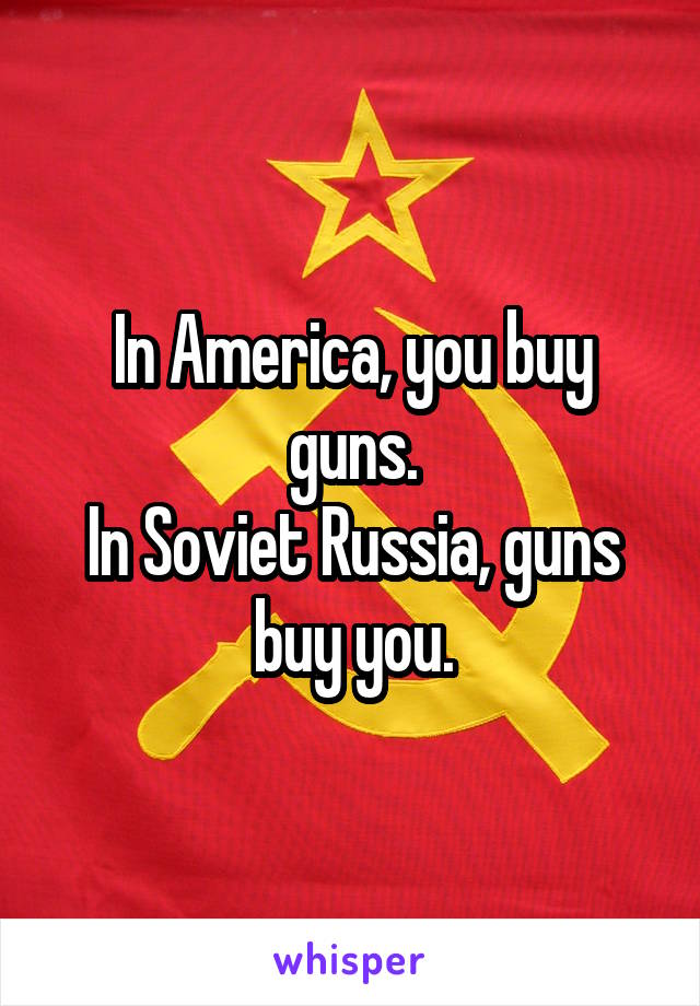 In America, you buy guns.
In Soviet Russia, guns buy you.