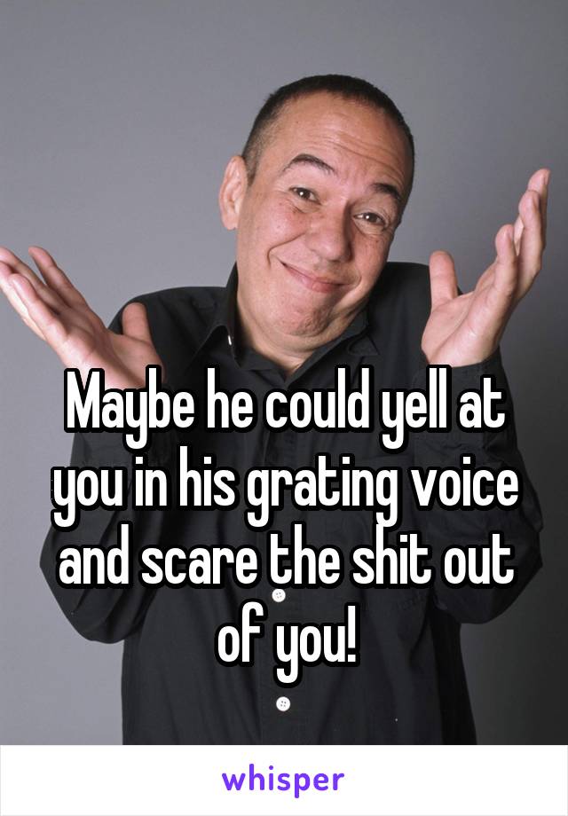 


Maybe he could yell at you in his grating voice and scare the shit out of you!