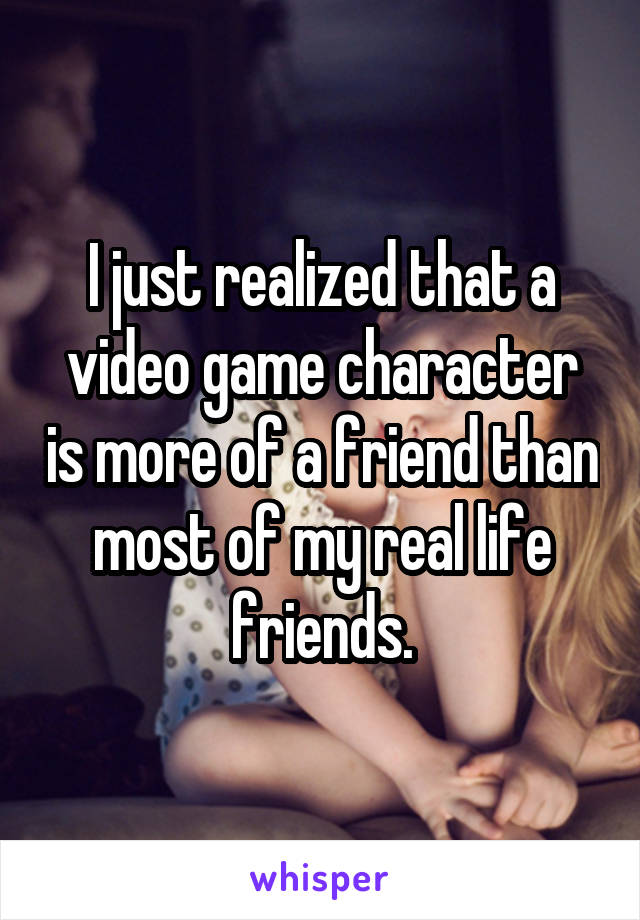 I just realized that a video game character is more of a friend than most of my real life friends.