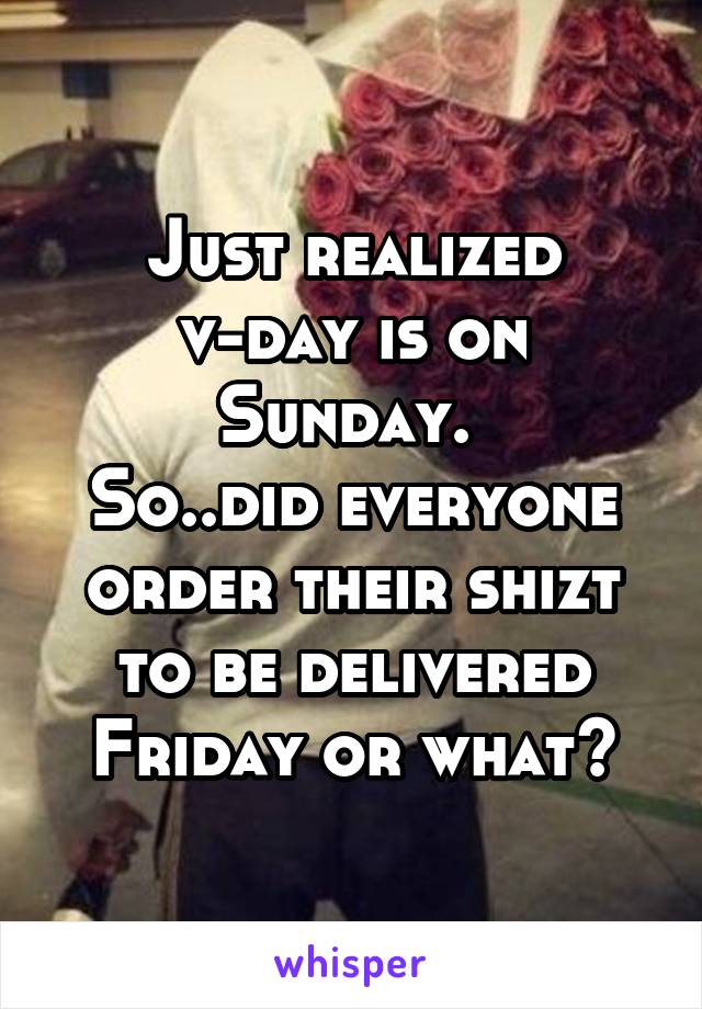 Just realized v-day is on Sunday. 
So..did everyone order their shizt to be delivered Friday or what?