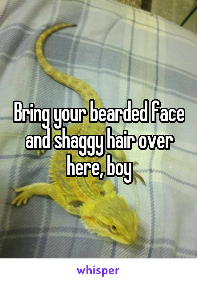 Bring your bearded face and shaggy hair over here, boy