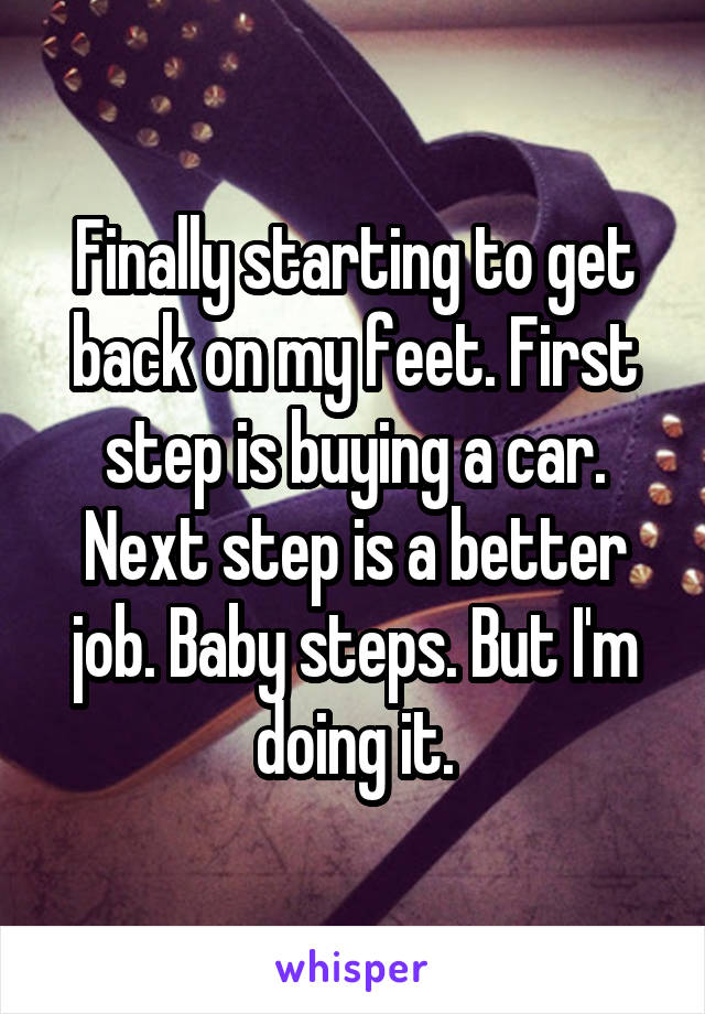 Finally starting to get back on my feet. First step is buying a car. Next step is a better job. Baby steps. But I'm doing it.