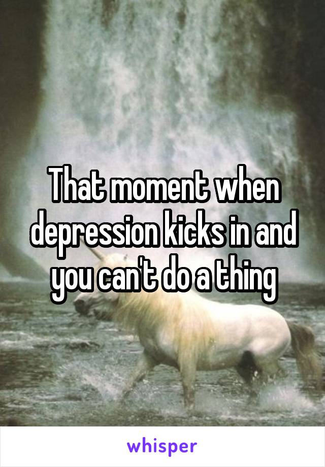 That moment when depression kicks in and you can't do a thing